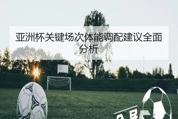 亚洲杯关键场次体能调配建议全面分析